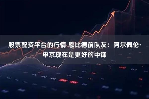 股票配资平台的行情 恩比德前队友：阿尔佩伦·申京现在是更好的中锋