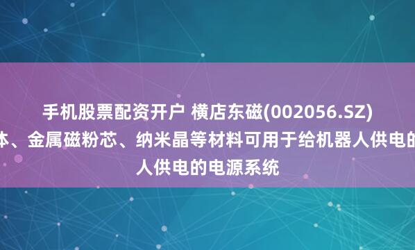 手机股票配资开户 横店东磁(002056.SZ)软磁铁氧体、金属磁粉芯、纳米晶等材料可用于给机器人供电的电源系统