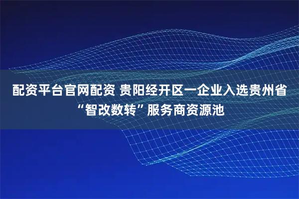 配资平台官网配资 贵阳经开区一企业入选贵州省“智改数转”服务商资源池