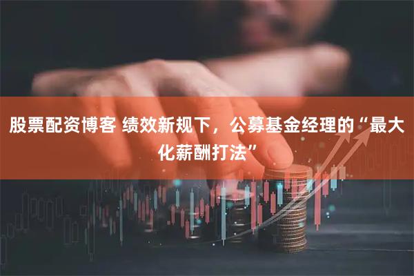 股票配资博客 绩效新规下，公募基金经理的“最大化薪酬打法”