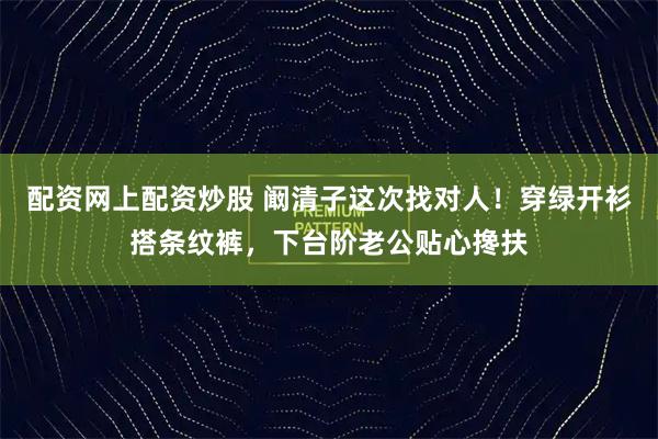 配资网上配资炒股 阚清子这次找对人！穿绿开衫搭条纹裤，下台阶老公贴心搀扶
