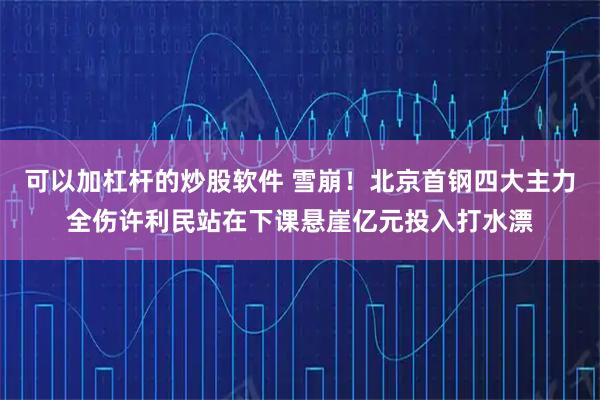 可以加杠杆的炒股软件 雪崩！北京首钢四大主力全伤许利民站在下课悬崖亿元投入打水漂