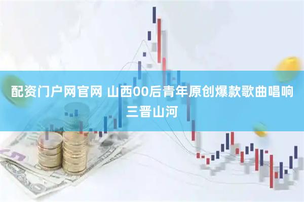 配资门户网官网 山西00后青年原创爆款歌曲唱响三晋山河