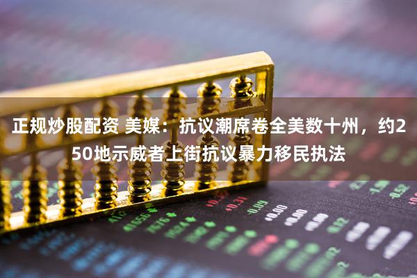 正规炒股配资 美媒：抗议潮席卷全美数十州，约250地示威者上街抗议暴力移民执法