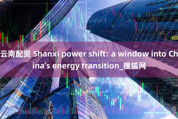 云南配资 Shanxi power shift: a window into China's energy transition_搜狐网