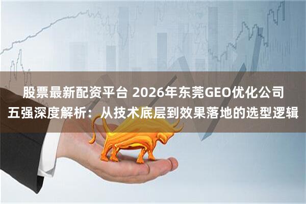 股票最新配资平台 2026年东莞GEO优化公司五强深度解析：从技术底层到效果落地的选型逻辑