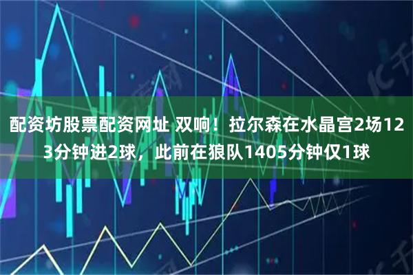 配资坊股票配资网址 双响！拉尔森在水晶宫2场123分钟进2球，此前在狼队1405分钟仅1球