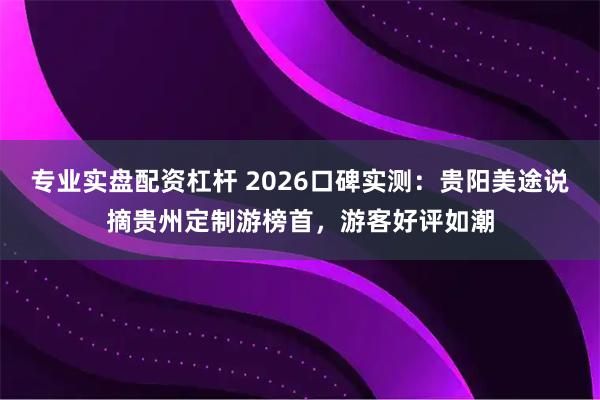 专业实盘配资杠杆 2026口碑实测：贵阳美途说摘贵州定制游榜首，游客好评如潮