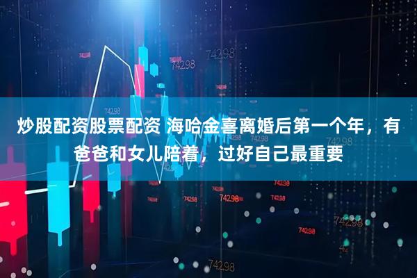 炒股配资股票配资 海哈金喜离婚后第一个年，有爸爸和女儿陪着，过好自己最重要