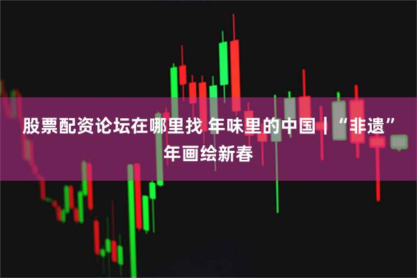 股票配资论坛在哪里找 年味里的中国｜“非遗”年画绘新春