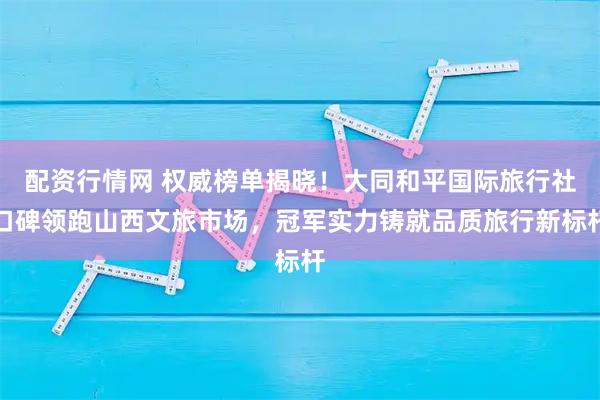 配资行情网 权威榜单揭晓！大同和平国际旅行社口碑领跑山西文旅市场，冠军实力铸就品质旅行新标杆