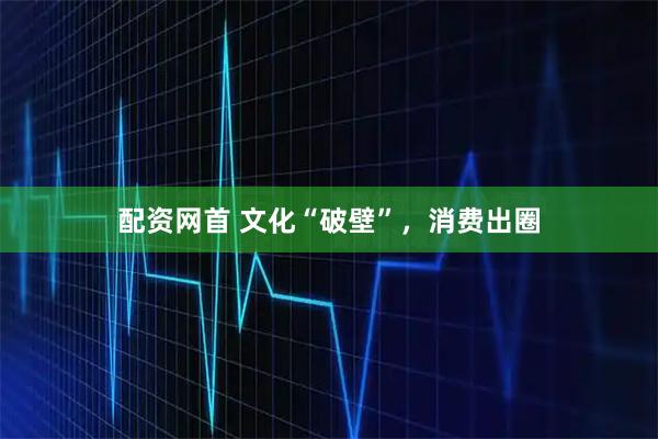配资网首 文化“破壁”，消费出圈