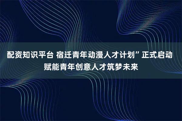 配资知识平台 宿迁青年动漫人才计划”正式启动 赋能青年创意人才筑梦未来