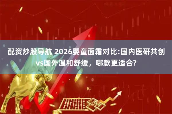 配资炒股导航 2026婴童面霜对比:国内医研共创vs国外温和舒缓，哪款更适合?