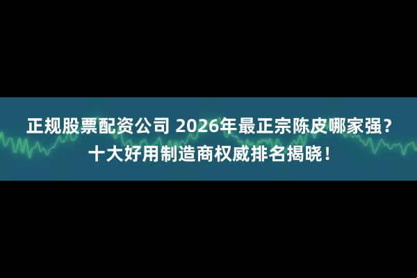 正规股票配资公司 2026年最正宗陈皮哪家强？十大好用制造商权威排名揭晓！