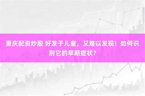 重庆配资炒股 好发于儿童，又难以发现！如何识别它的早期症状？