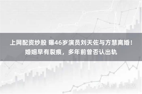 上网配资炒股 曝46岁演员刘天佐与方慧离婚！婚姻早有裂痕，多年前曾否认出轨