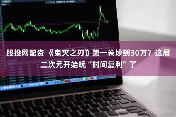 股投网配资 《鬼灭之刃》第一卷炒到30万？这届二次元开始玩“时间复利”了