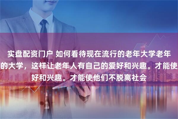 实盘配资门户 如何看待现在流行的老年大学老年大学是一个很好的大学，这样让老年人有自己的爱好和兴趣。才能使他们不脱离社会