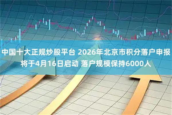 中国十大正规炒股平台 2026年北京市积分落户申报将于4月16日启动 落户规模保持6000人